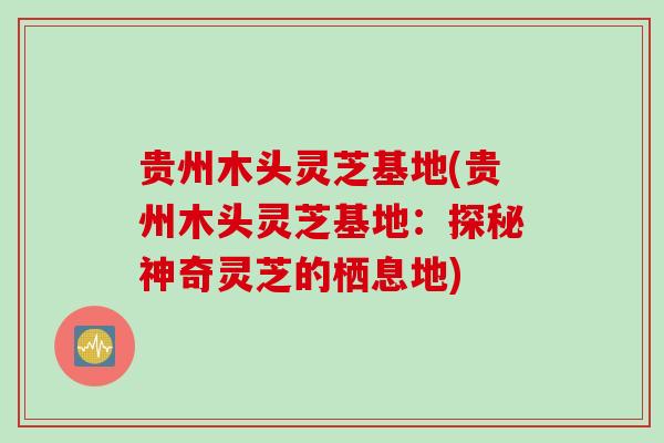 贵州木头灵芝基地(贵州木头灵芝基地：探秘神奇灵芝的栖息地)