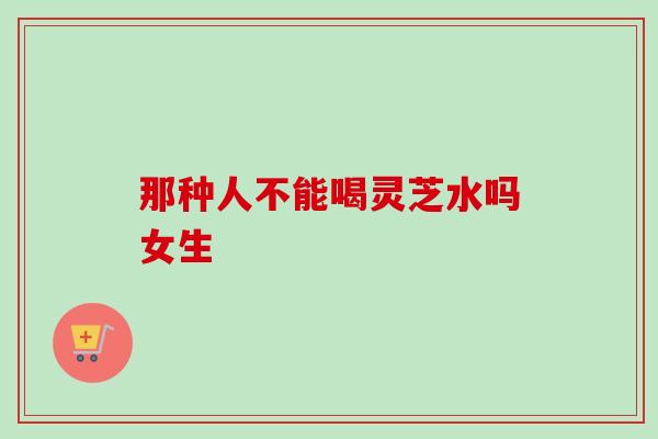 那种人不能喝灵芝水吗女生
