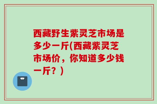 西藏野生紫灵芝市场是多少一斤(西藏紫灵芝市场价，你知道多少钱一斤？)