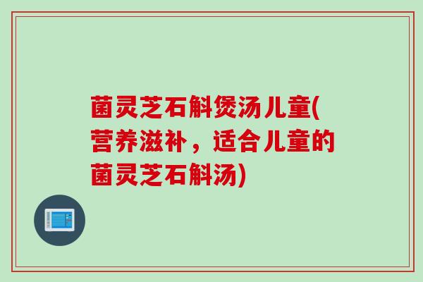 菌灵芝石斛煲汤儿童(营养滋补，适合儿童的菌灵芝石斛汤)