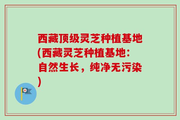 西藏灵芝种植基地(西藏灵芝种植基地：自然生长，纯净无污染)