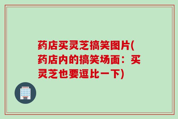 药店买灵芝搞笑图片(药店内的搞笑场面：买灵芝也要逗比一下)