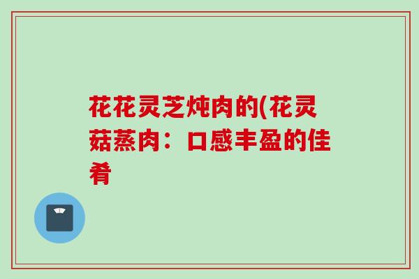 花花灵芝炖肉的(花灵菇蒸肉：口感丰盈的佳肴