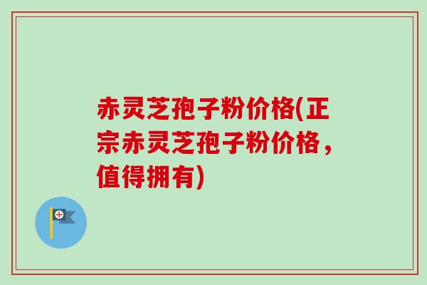赤灵芝孢子粉价格(正宗赤灵芝孢子粉价格，值得拥有)