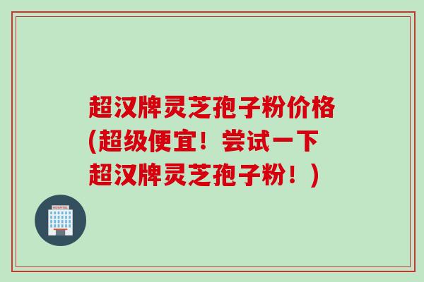 超汉牌灵芝孢子粉价格(超级便宜！尝试一下超汉牌灵芝孢子粉！)