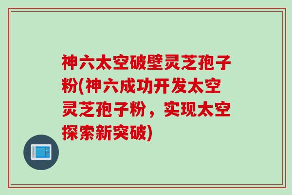 神六太空破壁灵芝孢子粉(神六成功开发太空灵芝孢子粉，实现太空探索新突破)