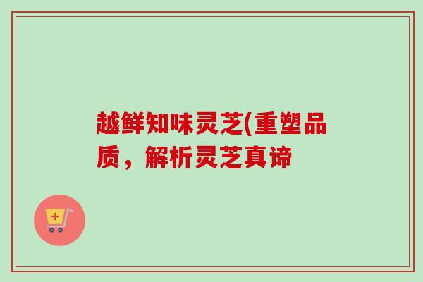 越鲜知味灵芝(重塑品质，解析灵芝真谛