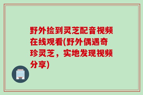 野外捡到灵芝配音视频在线观看(野外偶遇奇珍灵芝，实地发现视频分享)
