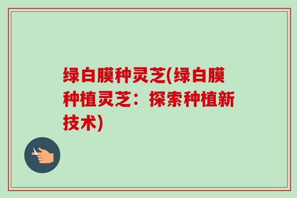 绿白膜种灵芝(绿白膜种植灵芝：探索种植新技术)