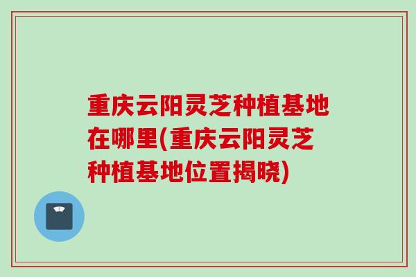 重庆云阳灵芝种植基地在哪里(重庆云阳灵芝种植基地位置揭晓)