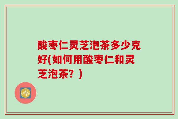 酸枣仁灵芝泡茶多少克好(如何用酸枣仁和灵芝泡茶？)