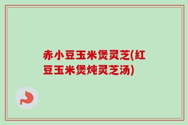 赤小豆玉米煲灵芝(红豆玉米煲炖灵芝汤) 赤小豆玉米煲灵芝(红豆玉米煲炖灵芝汤)