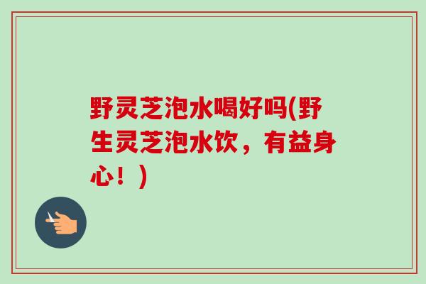 野灵芝泡水喝好吗(野生灵芝泡水饮，有益身心！)