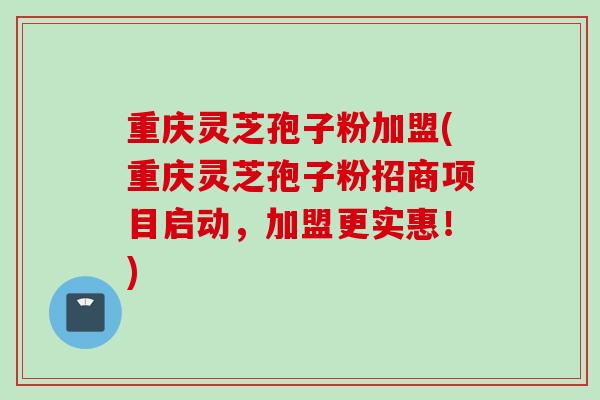 重庆灵芝孢子粉加盟(重庆灵芝孢子粉招商项目启动，加盟更实惠！)