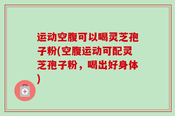 运动空腹可以喝灵芝孢子粉(空腹运动可配灵芝孢子粉，喝出好身体)