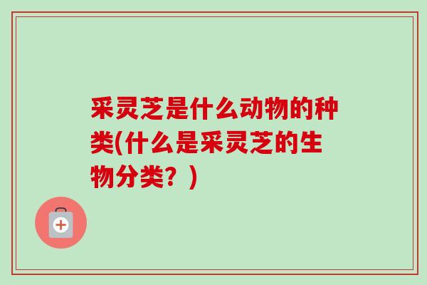采灵芝是什么动物的种类(什么是采灵芝的生物分类？)