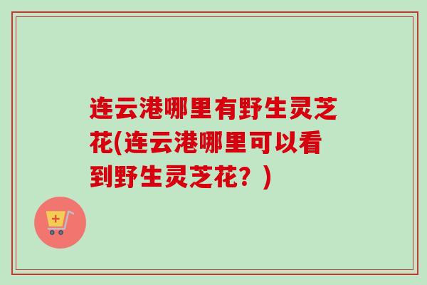 连云港哪里有野生灵芝花(连云港哪里可以看到野生灵芝花？)