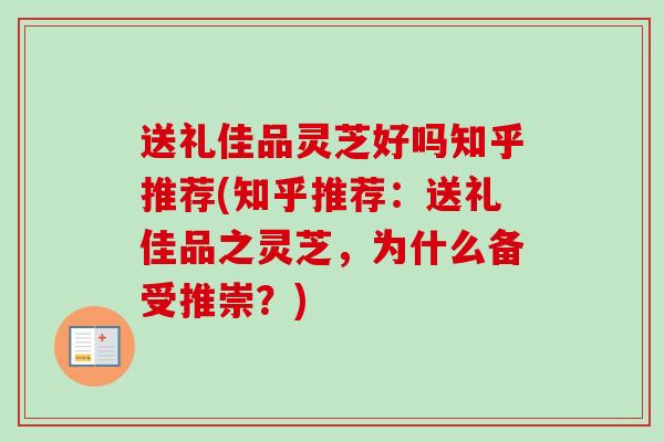 送礼佳品灵芝好吗知乎推荐(知乎推荐：送礼佳品之灵芝，为什么备受推崇？)