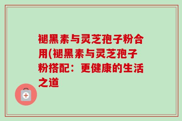 褪黑素与灵芝孢子粉合用(褪黑素与灵芝孢子粉搭配：更健康的生活之道