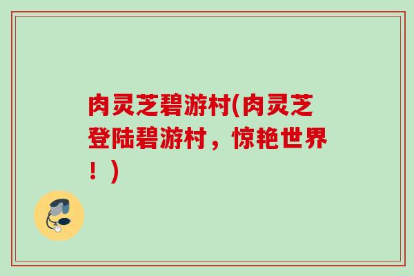 肉灵芝碧游村(肉灵芝登陆碧游村，惊艳世界！)