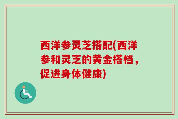 西洋参灵芝搭配(西洋参和灵芝的黄金搭档，促进身体健康)