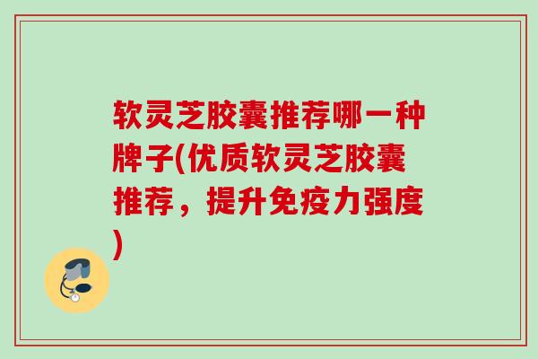 软灵芝胶囊推荐哪一种牌子(优质软灵芝胶囊推荐，提升免疫力强度)
