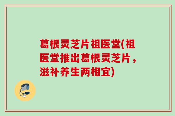 葛根灵芝片祖医堂(祖医堂推出葛根灵芝片，滋补养生两相宜)