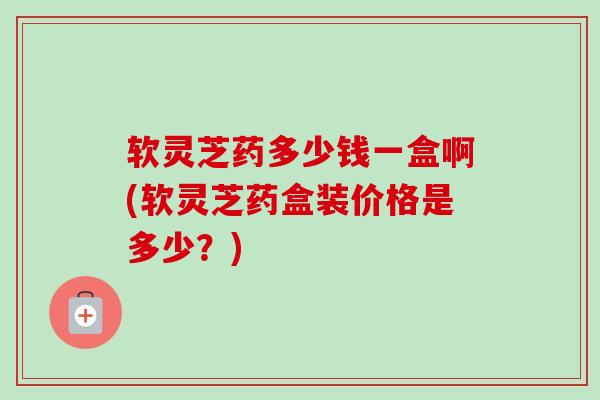 软灵芝药多少钱一盒啊(软灵芝药盒装价格是多少?) 软灵芝药多少钱一盒啊(软灵芝药盒装价格是多少?)