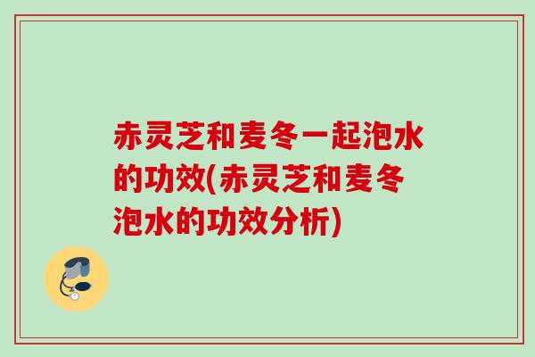 赤灵芝和麦冬一起泡水的功效(赤灵芝和麦冬泡水的功效分析) 赤灵芝和麦冬一起泡水的功效(赤灵芝和麦冬泡水的功效分析)