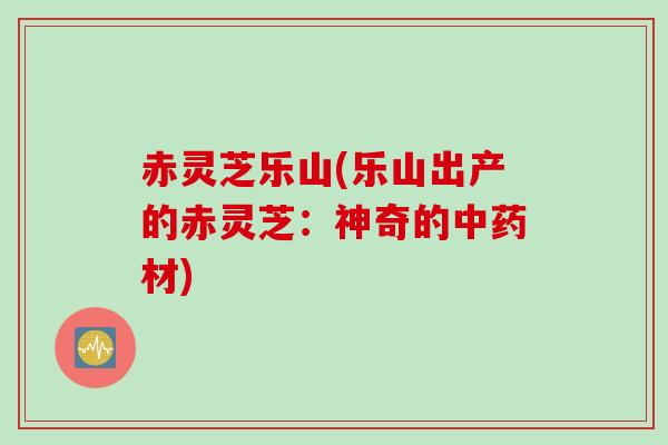 赤灵芝乐山(乐山出产的赤灵芝：神奇的材)