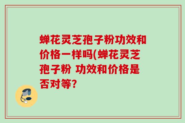 蝉花灵芝孢子粉功效和价格一样吗(蝉花灵芝孢子粉 功效和价格是否对等？