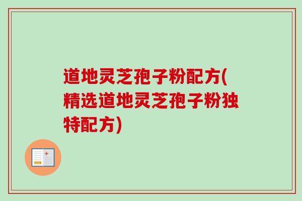 道地灵芝孢子粉配方(精选道地灵芝孢子粉独特配方)