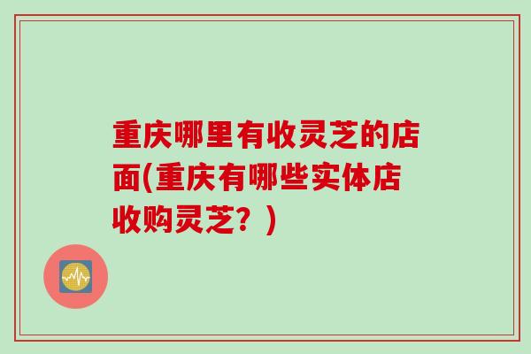 重庆哪里有收灵芝的店面(重庆有哪些实体店收购灵芝？)