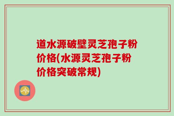 道水源破壁灵芝孢子粉价格(水源灵芝孢子粉价格突破常规)