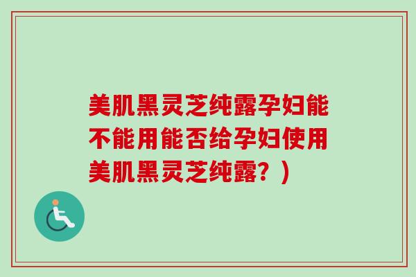 美肌黑灵芝纯露孕妇能不能用能否给孕妇使用美肌黑灵芝纯露？)