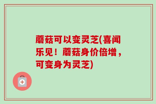 蘑菇可以变灵芝(喜闻乐见！蘑菇身价倍增，可变身为灵芝)