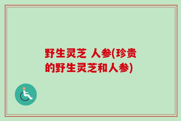 野生灵芝 人参(珍贵的野生灵芝和人参)