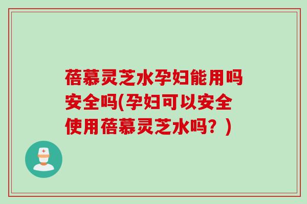 蓓慕灵芝水孕妇能用吗安全吗(孕妇可以安全使用蓓慕灵芝水吗？)