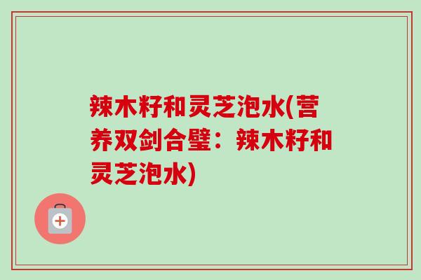 辣木籽和灵芝泡水(营养双剑合璧：辣木籽和灵芝泡水)