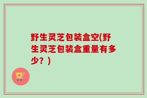 野生灵芝包装盒空(野生灵芝包装盒重量有多少？)