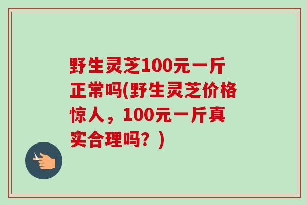 野生灵芝100元一斤正常吗(野生灵芝价格惊人，100元一斤真实合理吗？)