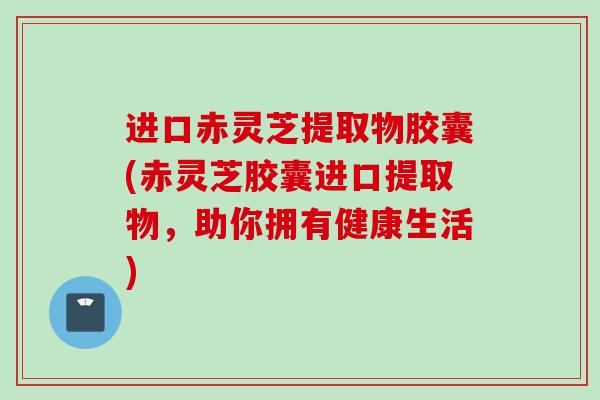 进口赤灵芝提取物胶囊(赤灵芝胶囊进口提取物，助你拥有健康生活)