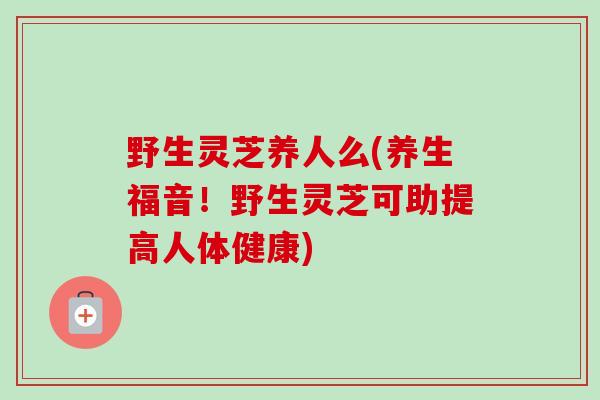 野生灵芝养人么(养生福音!野生灵芝可助提高人体健康) 野生灵芝养人么(养生福音!野生灵芝可助提高人体健康)