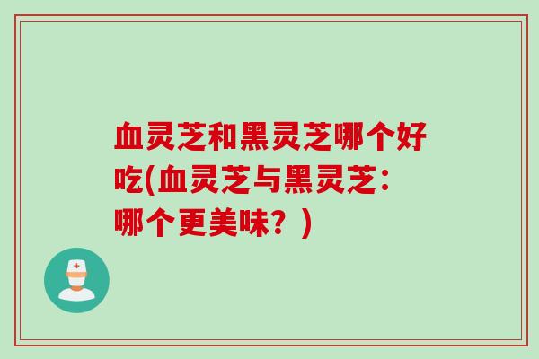 灵芝和黑灵芝哪个好吃(灵芝与黑灵芝：哪个更美味？)