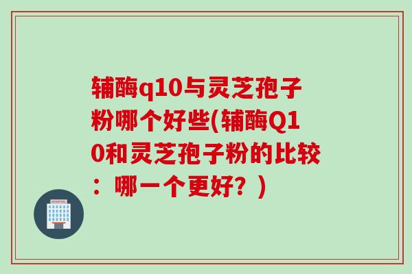辅酶q10与灵芝孢子粉哪个好些(辅酶Q10和灵芝孢子粉的比较：哪一个更好？)