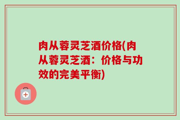 肉从蓉灵芝酒价格(肉从蓉灵芝酒：价格与功效的完美平衡)