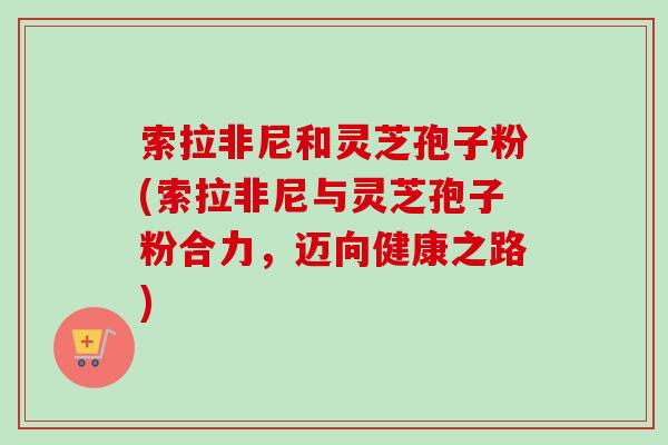 索拉非尼和灵芝孢子粉(索拉非尼与灵芝孢子粉合力，迈向健康之路)