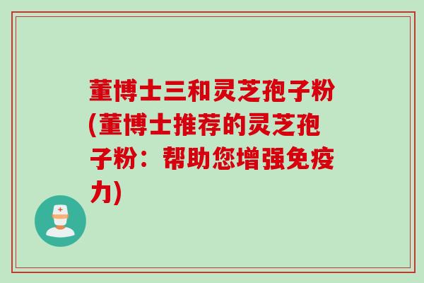 董博士三和灵芝孢子粉(董博士推荐的灵芝孢子粉：帮助您增强免疫力)