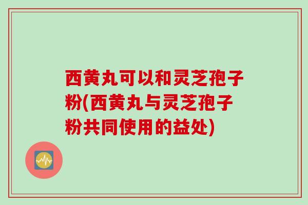 西黄丸可以和灵芝孢子粉(西黄丸与灵芝孢子粉共同使用的益处)