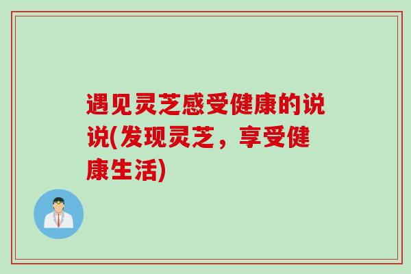 遇见灵芝感受健康的说说(发现灵芝，享受健康生活)